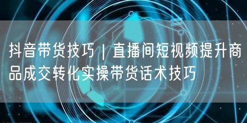 抖音带货技巧｜直播间短视频提升商品成交转化实操带货话术技巧