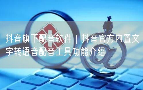 抖音旗下配音软件｜抖音官方内置文字转语音配音工具功能介绍