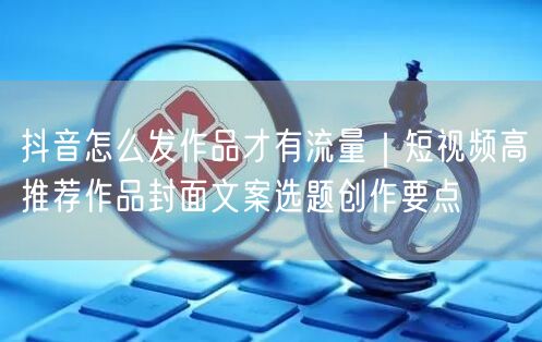 抖音怎么发作品才有流量｜短视频高推荐作品封面文案选题创作要点