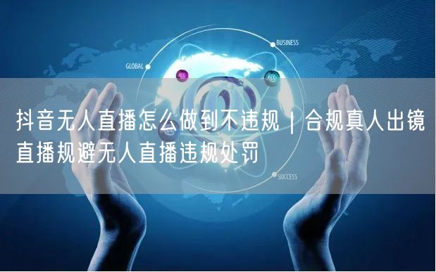 抖音无人直播怎么做到不违规｜合规真人出镜直播规避无人直播违规处罚