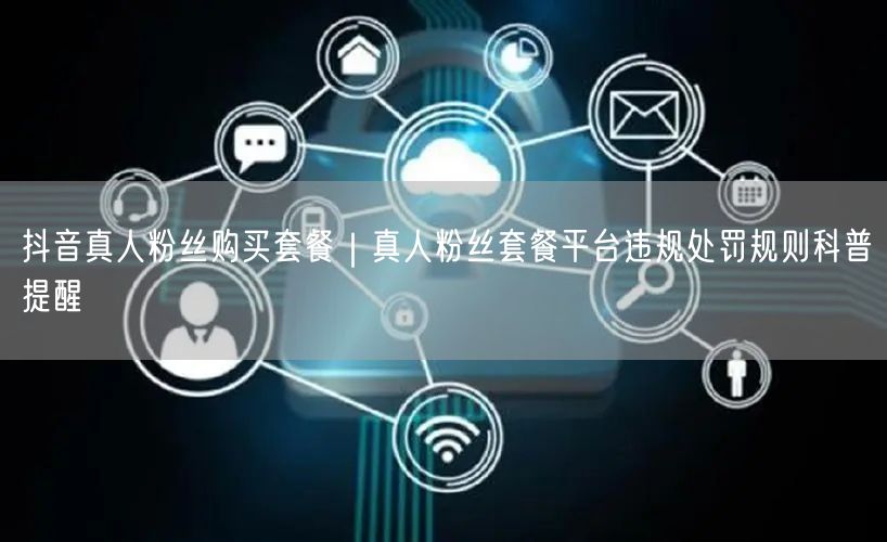 抖音真人粉丝购买套餐｜真人粉丝套餐平台违规处罚规则科普提醒