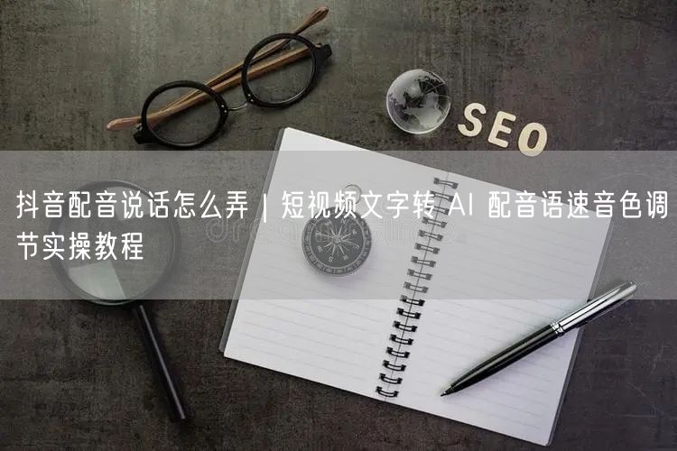 抖音配音说话怎么弄｜短视频文字转 AI 配音语速音色调节实操教程