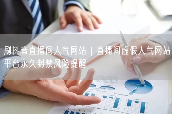 刷抖音直播间人气网站｜直播间虚假人气网站平台永久封禁风险提醒