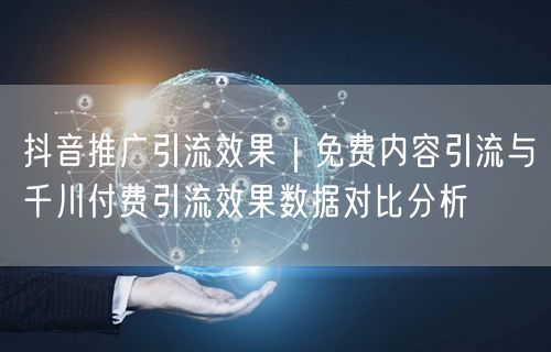 抖音推广引流效果｜免费内容引流与千川付费引流效果数据对比分析