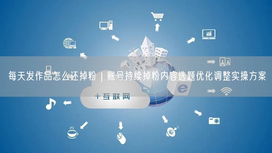 每天发作品怎么还掉粉｜账号持续掉粉内容选题优化调整实操方案