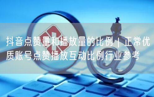 抖音点赞量和播放量的比例｜正常优质账号点赞播放互动比例行业参考