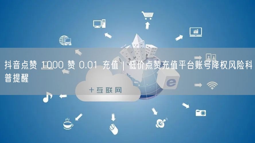抖音点赞 1000 赞 0.01 充值｜低价点赞充值平台账号降权风险科普提醒