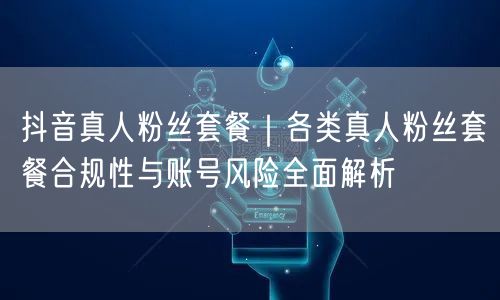 抖音真人粉丝套餐｜各类真人粉丝套餐合规性与账号风险全面解析