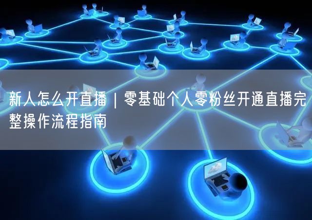 新人怎么开直播｜零基础个人零粉丝开通直播完整操作流程指南