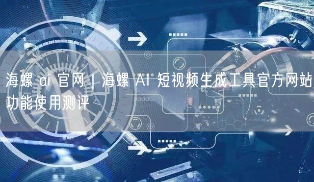 海螺 ai 官网｜海螺 AI 短视频生成工具官方网站功能使用测评