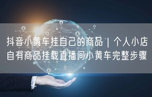 抖音直播带货全攻略：个人小店商品挂载小黄车步骤