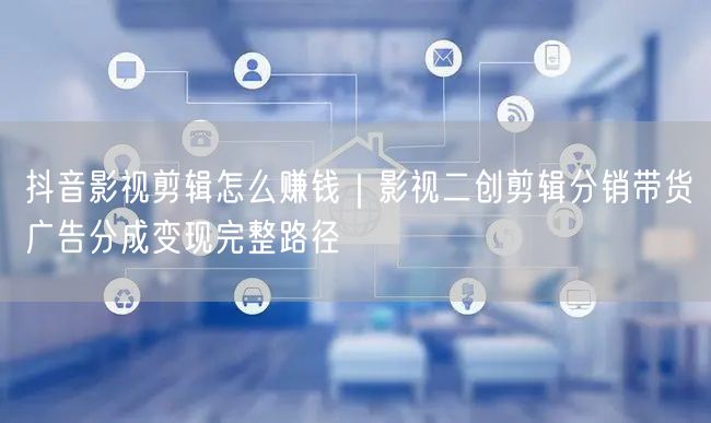 抖音影视剪辑怎么赚钱｜影视二创剪辑分销带货广告分成变现完整路径