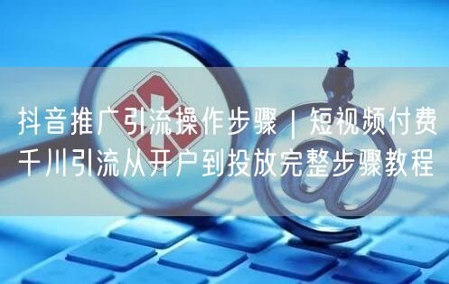 抖音推广引流操作步骤｜短视频付费千川引流从开户到投放完整步骤教程