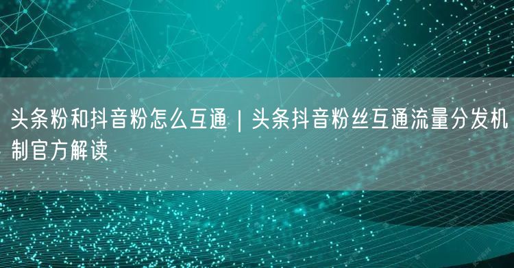 头条粉和抖音粉怎么互通｜头条抖音粉丝互通流量分发机制官方解读