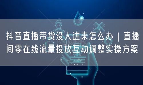 抖音直播带货没人进来怎么办｜直播间零在线流量投放互动调整实操方案