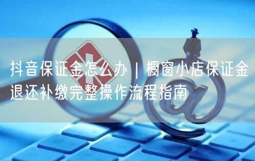抖音保证金怎么办｜橱窗小店保证金退还补缴完整操作流程指南