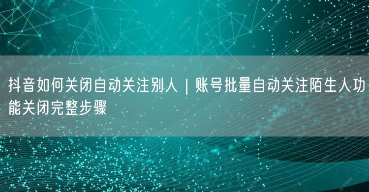 抖音如何关闭自动关注别人｜账号批量自动关注陌生人功能关闭完整步骤