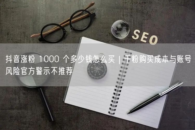 抖音涨粉 1000 个多少钱怎么买｜千粉购买成本与账号风险官方警示不推荐
