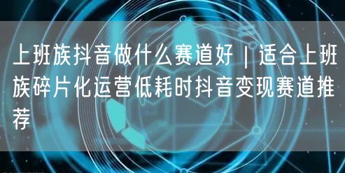 上班族抖音做什么赛道好｜适合上班族碎片化运营低耗时抖音变现赛道推荐