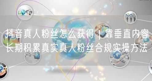 抖音真人粉丝怎么获得｜靠垂直内容长期积累真实真人粉丝合规实操方法