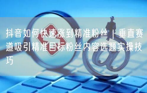 抖音如何快速涨到精准粉丝｜垂直赛道吸引精准目标粉丝内容选题实操技巧