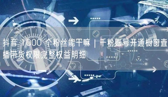 抖音 1000 个粉丝能干嘛｜千粉账号开通橱窗直播带货权限完整权益明细