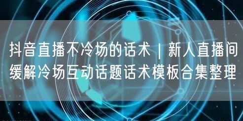 抖音直播不冷场的话术｜新人直播间缓解冷场互动话题话术模板合集整理