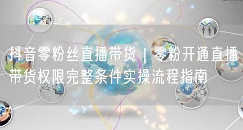 抖音零粉丝直播带货｜零粉开通直播带货权限完整条件实操流程指南