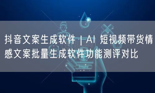 抖音文案生成软件｜AI 短视频带货情感文案批量生成软件功能测评对比