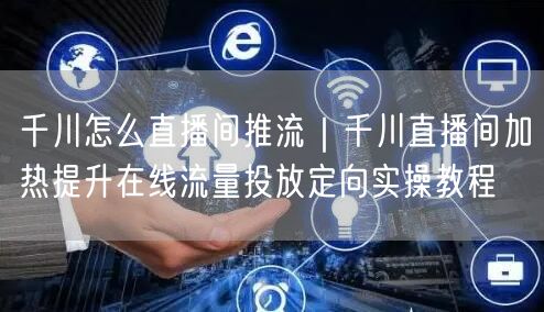千川怎么直播间推流｜千川直播间加热提升在线流量投放定向实操教程
