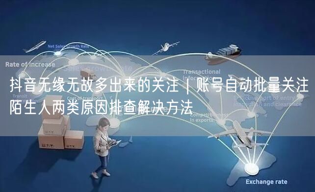 抖音无缘无故多出来的关注｜账号自动批量关注陌生人两类原因排查解决方法