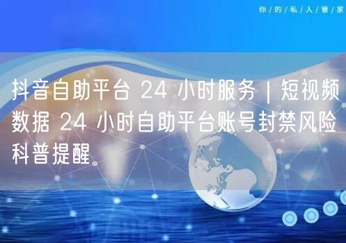 抖音自助平台 24 小时服务｜短视频数据 24 小时自助平台账号封禁风险科普提醒
