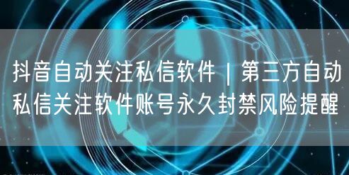 抖音自动关注私信软件｜第三方自动私信关注软件账号永久封禁风险提醒