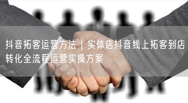 抖音拓客运营方法｜实体店抖音线上拓客到店转化全流程运营实操方案