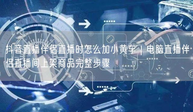抖音直播伴侣直播时怎么加小黄车｜电脑直播伴侣直播间上架商品完整步骤