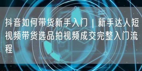 抖音如何带货新手入门｜新手达人短视频带货选品拍视频成交完整入门流程