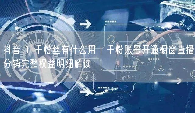 抖音 1 千粉丝有什么用｜千粉账号开通橱窗直播分销完整权益明细解读
