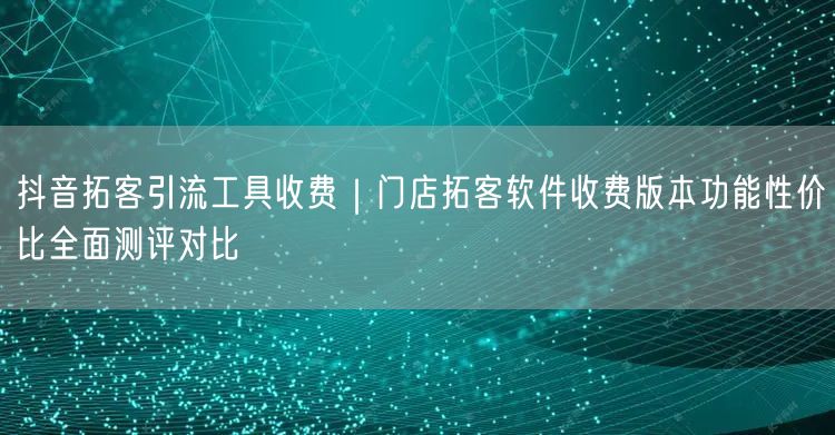 抖音拓客引流工具收费｜门店拓客软件收费版本功能性价比全面测评对比