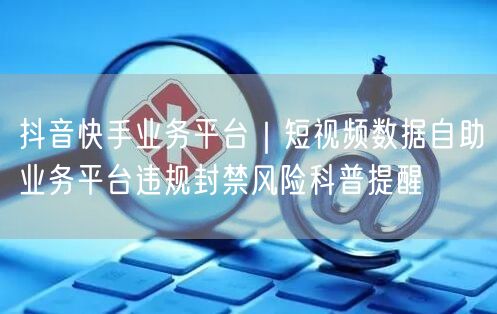 抖音快手业务平台｜短视频数据自助业务平台违规封禁风险科普提醒