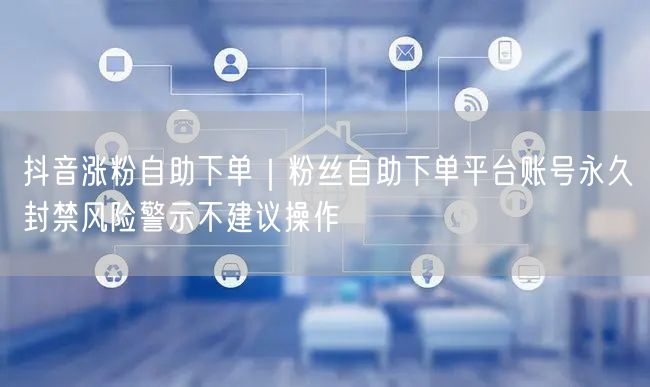 抖音涨粉自助下单｜粉丝自助下单平台账号永久封禁风险警示不建议操作