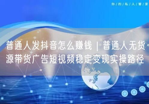 普通人发抖音怎么赚钱｜普通人无货源带货广告短视频稳定变现实操路径