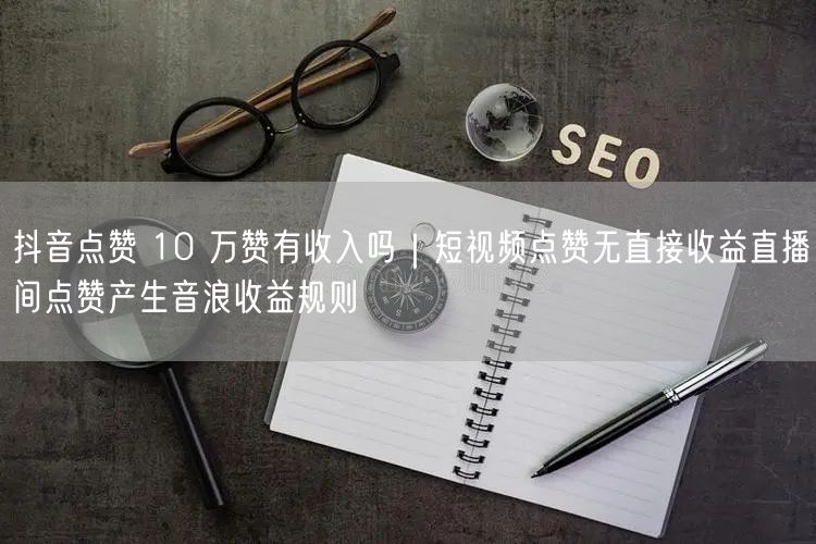 抖音点赞 10 万赞有收入吗｜短视频点赞无直接收益直播间点赞产生音浪收益规则