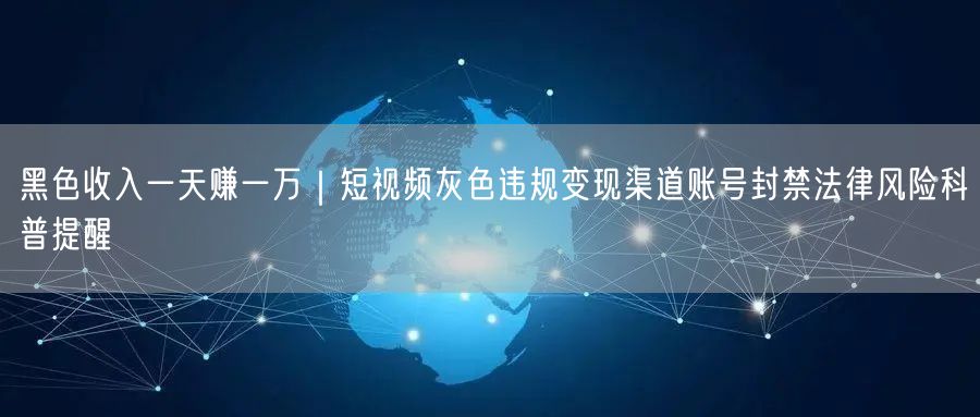 黑色收入一天赚一万｜短视频灰色违规变现渠道账号封禁法律风险科普提醒