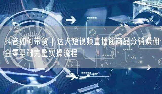 抖音如何带货｜达人短视频直播间商品分销赚佣金零基础完整实操流程