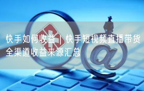 快手如何收益｜快手短视频直播带货全渠道收益来源汇总