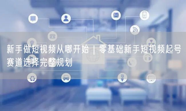 新手做短视频从哪开始｜零基础新手短视频起号赛道选择完整规划