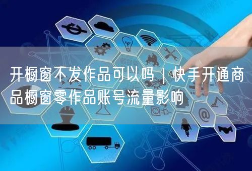 开橱窗不发作品可以吗｜快手开通商品橱窗零作品账号流量影响