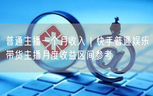 普通主播一个月收入｜快手普通娱乐带货主播月度收益区间参考