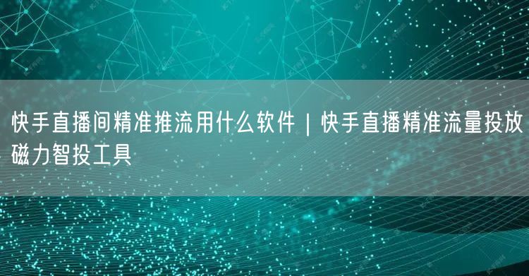 快手直播间精准推流用什么软件｜快手直播精准流量投放磁力智投工具