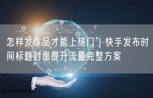 怎样发作品才能上热门｜快手发布时间标题封面提升流量完整方案